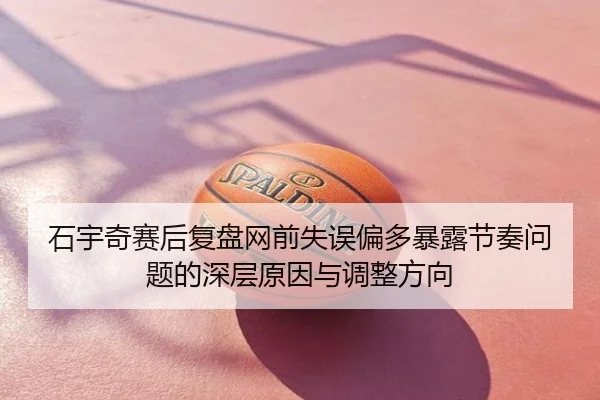 石宇奇赛后复盘网前失误偏多暴露节奏问题的深层原因与调整方向
