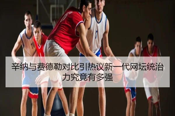 辛纳与费德勒对比引热议新一代网坛统治力究竟有多强